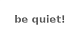 be quiet!
